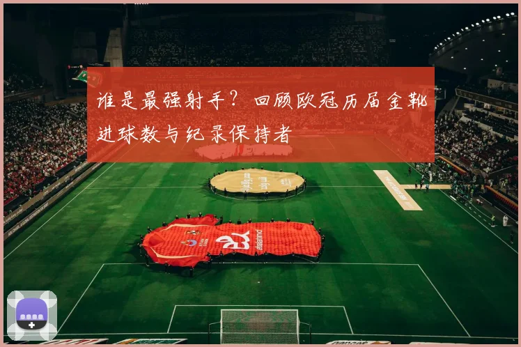 谁是最强射手？回顾欧冠历届金靴进球数与纪录保持者