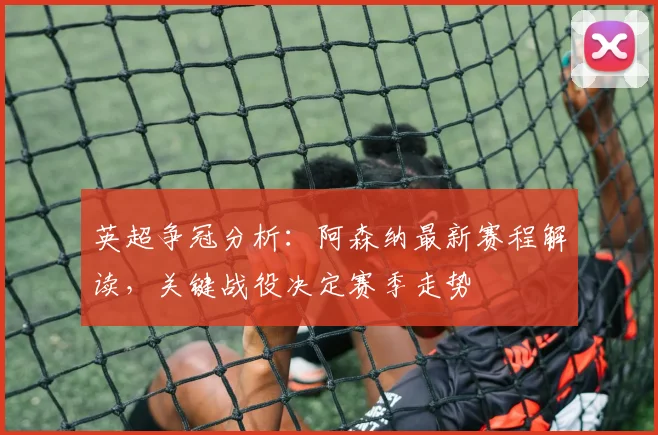 英超争冠分析：阿森纳最新赛程解读，关键战役决定赛季走势