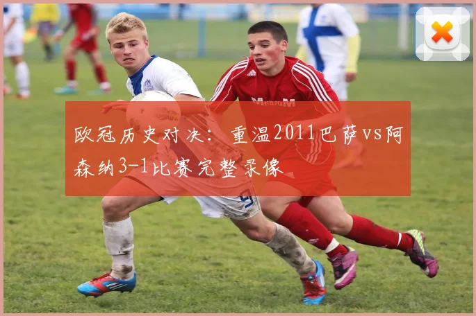 欧冠历史对决：重温2011巴萨vs阿森纳3-1比赛完整录像