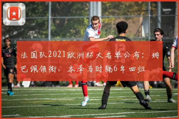 法国队2021欧洲杯大名单公布：姆巴佩领衔，本泽马时隔6年回归