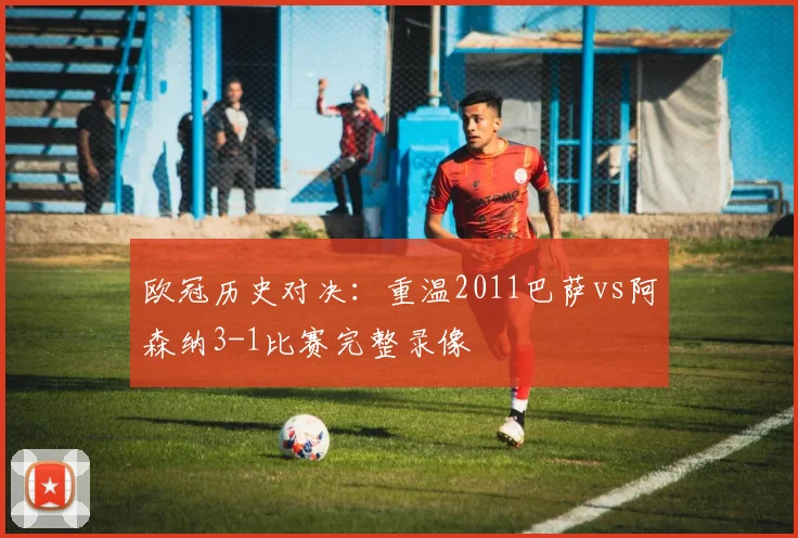 欧冠历史对决：重温2011巴萨vs阿森纳3-1比赛完整录像