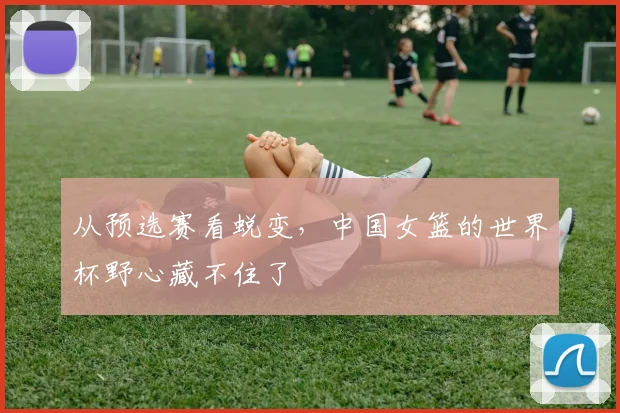 从预选赛看蜕变,中国女篮的世界杯野心藏不住了