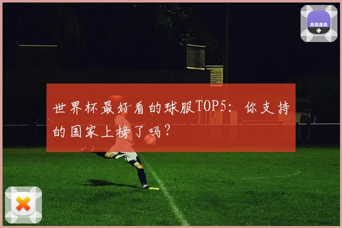 世界杯最好看的球服TOP5:你支持的国家上榜了吗?