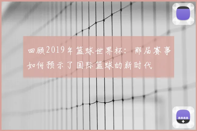 回顾2019年篮球世界杯：那届赛事如何预示了国际篮球的新时代