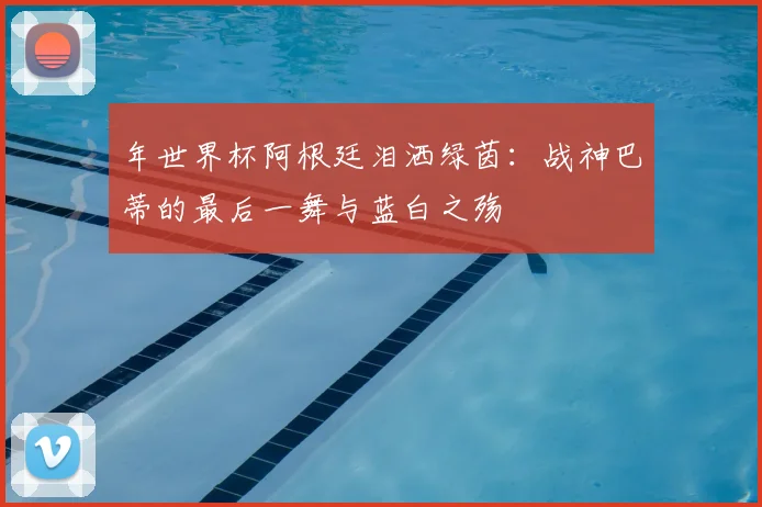 年世界杯阿根廷泪洒绿茵:战神巴蒂的最后一舞与蓝白之殇