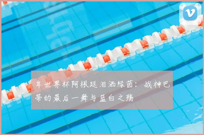 年世界杯阿根廷泪洒绿茵:战神巴蒂的最后一舞与蓝白之殇