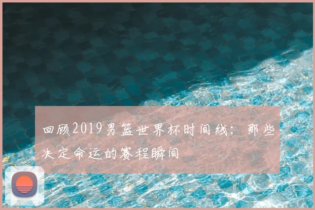 回顾2019男篮世界杯时间线：那些决定命运的赛程瞬间