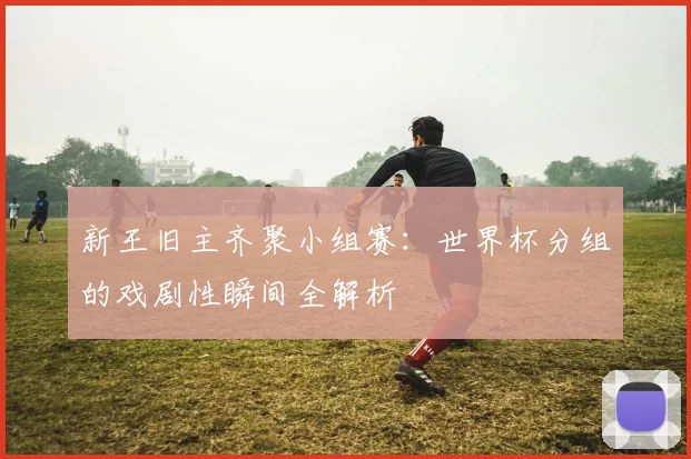 新王旧主齐聚小组赛：世界杯分组的戏剧性瞬间全解析