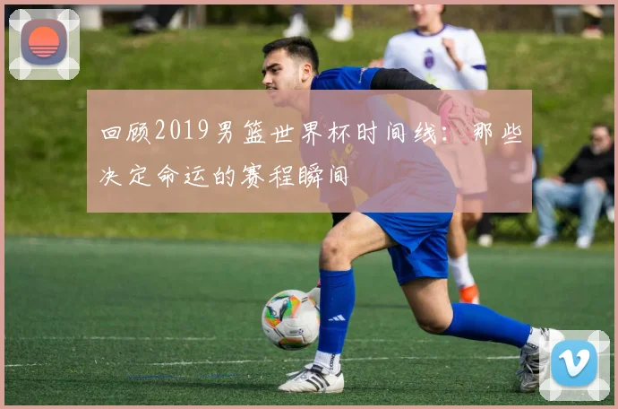 回顾2019男篮世界杯时间线：那些决定命运的赛程瞬间