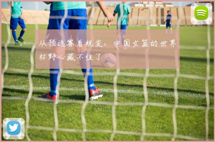 从预选赛看蜕变,中国女篮的世界杯野心藏不住了