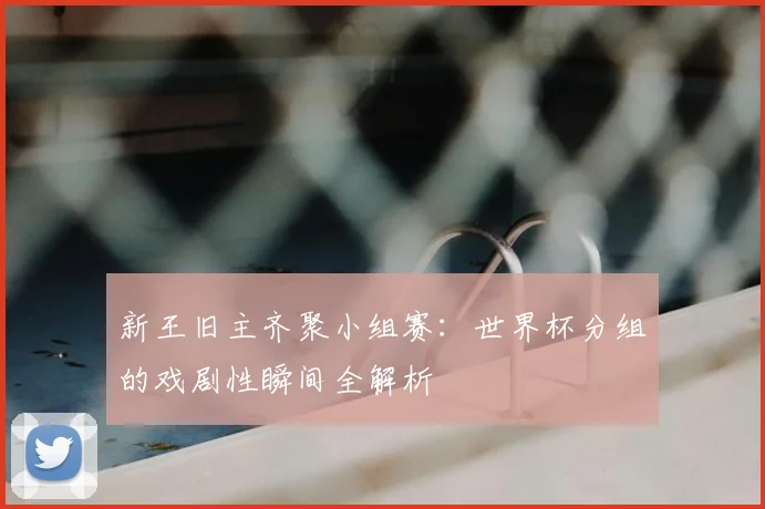 新王旧主齐聚小组赛：世界杯分组的戏剧性瞬间全解析