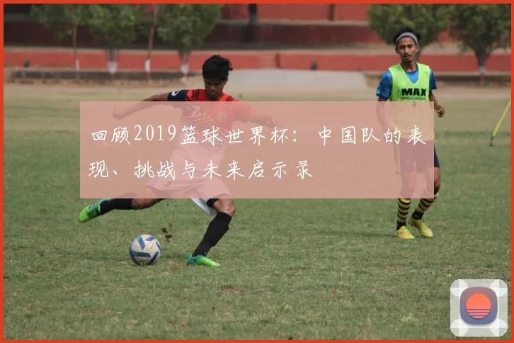回顾2019篮球世界杯：中国队的表现、挑战与未来启示录